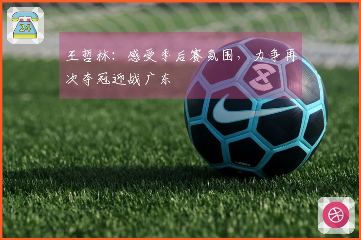 王哲林：感受季后赛氛围，力争再次夺冠迎战广东