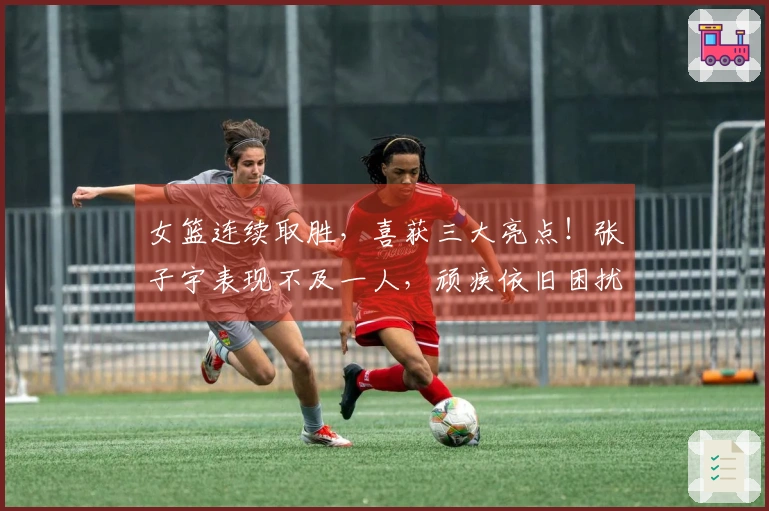 女篮连续取胜，喜获三大亮点！张子宇表现不及一人，顽疾依旧困扰宫鲁鸣