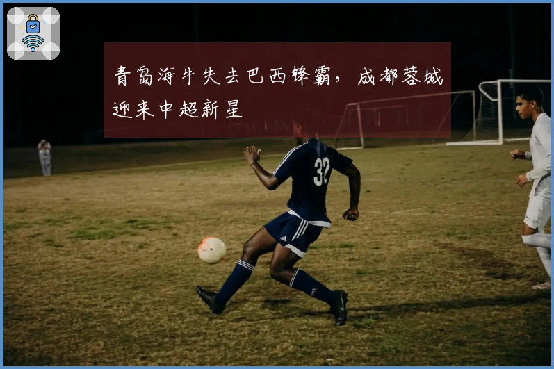 青岛海牛失去巴西锋霸，成都蓉城迎来中超新星