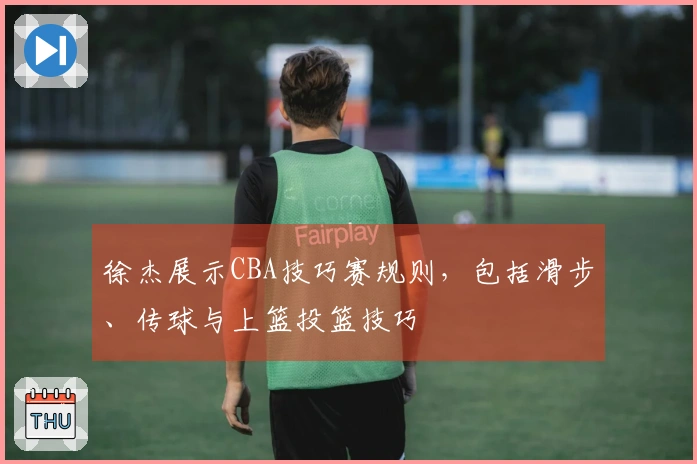 徐杰展示CBA技巧赛规则，包括滑步、传球与上篮投篮技巧
