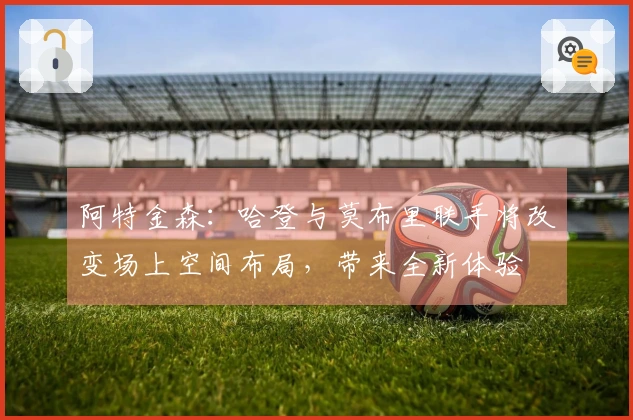 阿特金森：哈登与莫布里联手将改变场上空间布局，带来全新体验