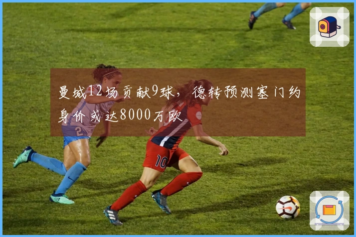 曼城12场贡献9球，德转预测塞门约身价或达8000万欧