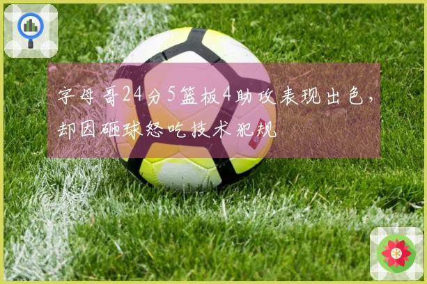 字母哥24分5篮板4助攻表现出色,却因砸球怒吃技术犯规