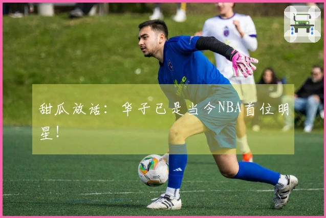 甜瓜放话：华子已是当今NBA首位明星！