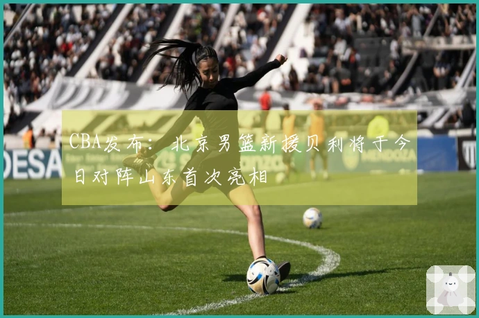 CBA发布：北京男篮新援贝利将于今日对阵山东首次亮相