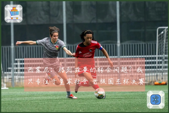 西蒙尼：格列兹曼的转会问题？我只专注于皇家社会 晋级国王杯决赛的喜悦满满