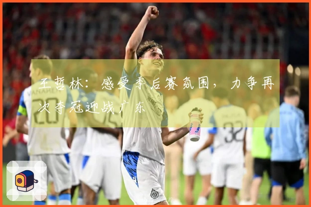 王哲林：感受季后赛氛围，力争再次夺冠迎战广东