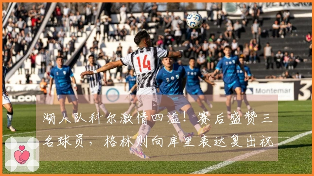 湖人队科尔激情四溢！赛后盛赞三名球员，格林则向库里表达复出祝福！