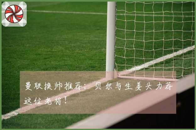 曼联换帅推荐：贝尔与生姜头力荐这位老将！
