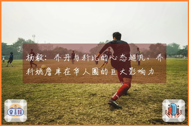 杨毅：乔丹与科比的心态超凡，乔科姚詹库在华人圈的巨大影响力