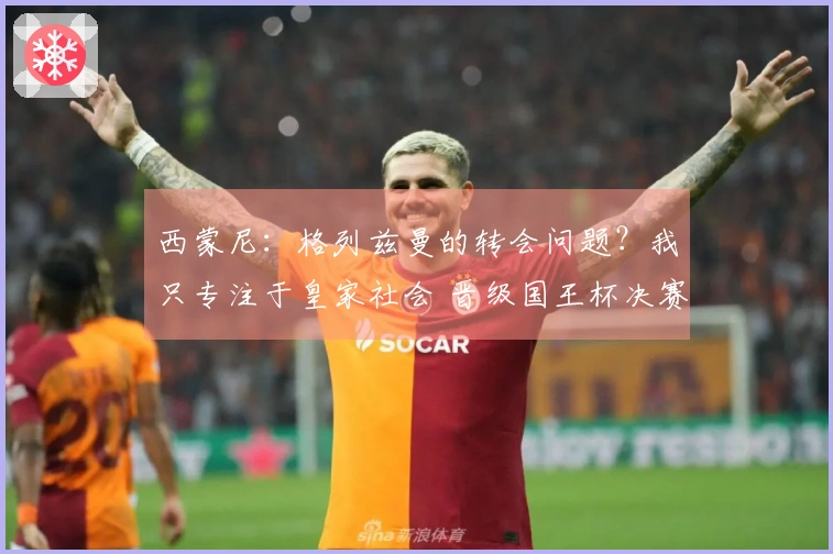 西蒙尼：格列兹曼的转会问题？我只专注于皇家社会 晋级国王杯决赛的喜悦满满